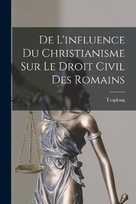 De L'influence Du Christianisme Sur Le Droit Civil Des Romains - Troplong