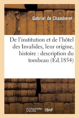 de l'Institution Et de l'H?tel Des Invalides, Leur Origine, Leur Histoire: Description Du Tombeau: de l'Empereur Et de l'Int?rieur de l'H?tel Des Invalides - De Chamberet, Gabriel