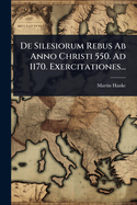 de Silesiorum Rebus AB Anno Christi 550. Ad 1170. Exercitationes...