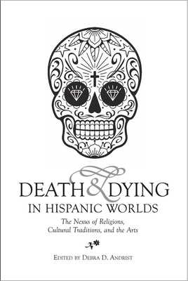 Death & Dying in Hispanic Worlds: The Nexus of Religions, Cultural Traditions, and the Arts - Andrist, Debra D. (Editor)