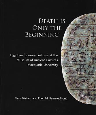 Death Is Only The Beginning: Egyptian funerary customs at the Museum of Ancient Cultures Macquarie University - Tristant, Yann (Editor), and Ryan, Ellen M. (Editor)