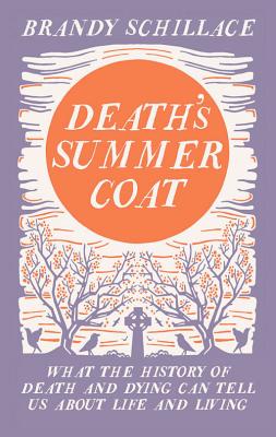 Death's Summer Coat: What the History of Death and Dying Can Tell Us About Life and Living - Schillace, Brandy