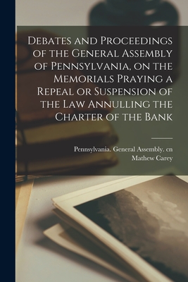 Debates and Proceedings of the General Assembly of Pennsylvania, on the Memorials Praying a Repeal or Suspension of the Law Annulling the Charter of the Bank - Pennsylvania General Assembly Cn (Creator), and Carey, Mathew 1760-1839 Ed Cn (Creator)