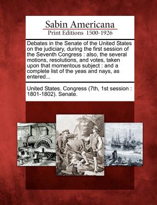 Debates in the Senate of the United States on the Judiciary, During the First Session of the Seventh Congress: Also, the Several Motions, Resolutions, and Votes, Taken Upon That Momentous Subject: And a Complete List of the Yeas and Nays, as Entered... - United States Congress (7th, 1st Sessio (Creator)