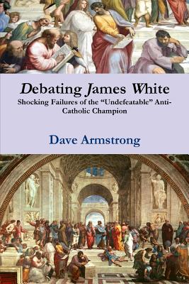 Debating James White: Shocking Failures of the "Undefeatable" Anti-Catholic Champion - Armstrong, Dave