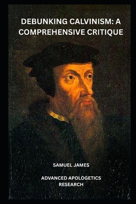Debunking Calvinism: A Comprehensive Critique - Research, Advanced Apologetics, and James, Samuel
