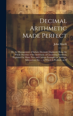 Decimal Arithmetic Made Perfect: Or, the Management of Infinite Decimals Displayed. Being the Whole Doctrine of the Arithmetic of Circulating Numbers, Explained by Many New and Curious Examples in Addition, Subtraction, Etc. ... to Which Is Prefixed, an H - Marsh, John