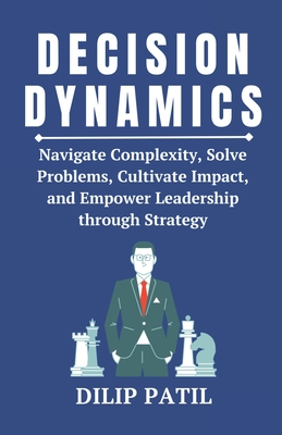 Decision Dynamics: Navigate Complexity, Solve Problems, Cultivate Impact, and Empower Leadership through Strategy - Patil, Dilip