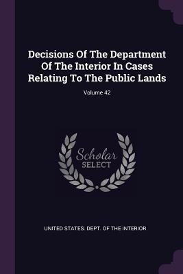 Decisions Of The Department Of The Interior In Cases Relating To The Public Lands; Volume 42 - United States Dept of the Interior (Creator)