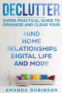 Declutter: Super Practical Guide to Organize and Clear Your: Mind, Home, Relationships, Digital Life and More