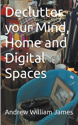 Declutter your Mind, Home and Digital Spaces - James, Andrew William