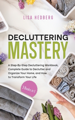 Decluttering Mastery: 3 Books in 1 - A Step-By-Step Decluttering Workbook, Complete Guide to Declutter and Organize Your Home, and How to Transform Your Life - Hedberg, Lisa