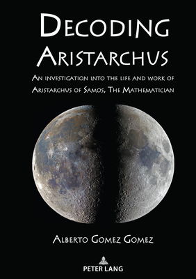 Decoding Aristarchus: An investigation into the life and work of Aristarchus of Samos, The Mathematician - Gomez, Alberto