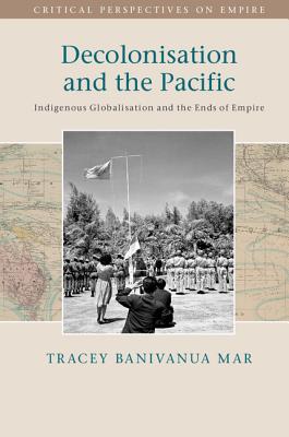 Decolonisation and the Pacific: Indigenous Globalisation and the Ends of Empire - Banivanua Mar, Tracey