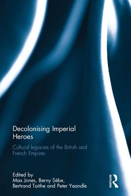 Decolonising Imperial Heroes: Cultural legacies of the British and French Empires - Jones, Max (Editor), and Sbe, Berny (Editor), and Taithe, Bertrand (Editor)