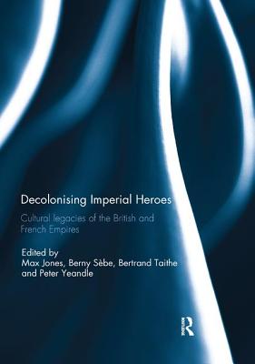 Decolonising Imperial Heroes: Cultural legacies of the British and French Empires - Jones, Max (Editor), and Sbe, Berny (Editor), and Taithe, Bertrand (Editor)
