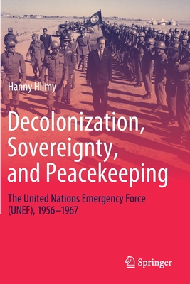 Decolonization, Sovereignty, and Peacekeeping: The United Nations Emergency Force (UNEF), 1956-1967 - Hilmy, Hanny