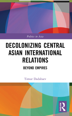 Decolonizing Central Asian International Relations: Beyond Empires - Dadabaev, Timur