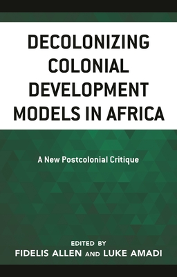 Decolonizing Colonial Development Models in Africa: A New Postcolonial Critique - Allen, Fidelis (Editor), and Amadi, Luke A (Editor), and Adeyeri, James Olusegun (Contributions by)