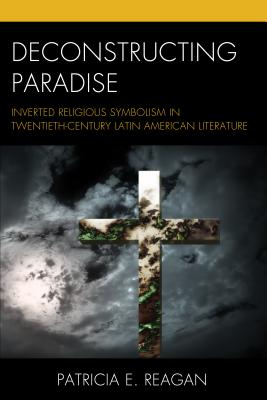 Deconstructing Paradise: Inverted Religious Symbolism in Twentieth-Century Latin American Literature - Reagan, Patricia E.