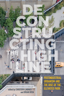 Deconstructing the High Line: Postindustrial Urbanism and the Rise of the Elevated Park - Lindner, Christoph (Contributions by), and Rosa, Brian (Contributions by), and Baker, Tom (Contributions by)