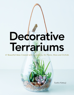 Decorative Terrariums: 47 Beautiful Ideas Created with Succulents, Air Plants, Moss and Orchids - Katsuji, Sueko