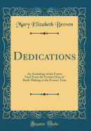 Dedications: An Anthology of the Forms Used from the Earliest Days of Book-Making to the Present Time (Classic Reprint)