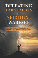 Defeating Daily Battles in Spiritual Warfare: The Step-by-Step Guide to YOUR VICTORY over Daily Battles