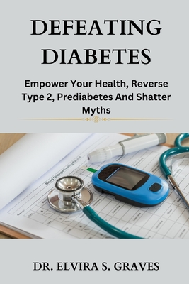 Defeating Diabetes: Empower Your Health, Reverse Type 2, Prediabetes And Shatter Myths. - Graves, Elvira S, Dr.