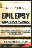Defeating Epilepsy with Expert Guidance: Ultimate Solution Handbook For Patients, Guardians Or Family To Understand, Manage, Treat, Prevent, Reverse Symptoms And Live Well