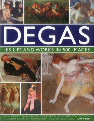 Degas: His Life and Works in 500 Images: An Illustrated Exploration of the Artist, His Life and Context with a Gallery of 300 of His Finest Paintings and Sculptures - Kear, Jon