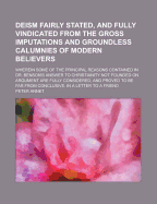 Deism Fairly Stated, and Fully Vindicated from the Gross Imputations and Groundless Calumnies of Modern Believers: Wherein Some of the Principal Reasons Contained in Dr. Benson's Answer to Christianity Not Founded on Argument Are Fully Considered, and Pro