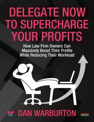 Delegate Now to Supercharge Your Profits: How Law Firm Owners Can Massively Boost Their Profits While Reducing Their Workload - Warburton, Dan