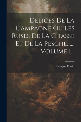 Delices de la Campagne Ou Les Ruses de la Chasse Et de la Pesche, ..., Volume 1... - Fortin, Fran?ois