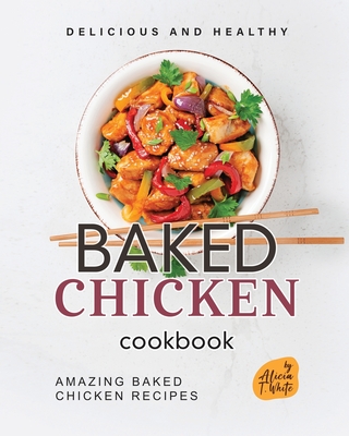 Delicious and Healthy Baked Chicken Cookbook: Amazing Baked Chicken Recipes - T White, Alicia