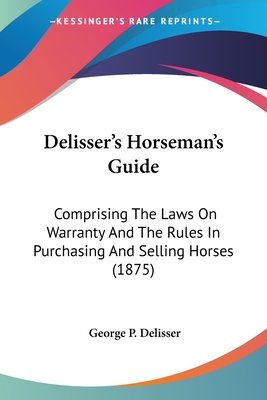 Delisser's Horseman's Guide: Comprising The Laws On Warranty And The Rules In Purchasing And Selling Horses (1875) - Delisser, George P