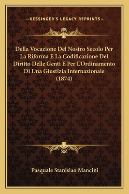 Della Vocazione Del Nostro Secolo Per La Riforma E La Codificazione Del Diritto Delle Genti E Per L'Ordinamento Di Una Giustizia Internazionale (1874) - Mancini, Pasquale Stanislao