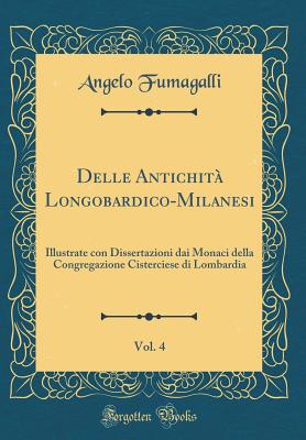 Delle Antichita Longobardico-Milanesi, Vol. 4: Illustrate Con Dissertazioni Dai Monaci Della Congregazione Cisterciese Di Lombardia (Classic Reprint) - Fumagalli, Angelo