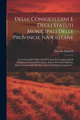 Delle Consuetudini E Degli Statuti Municipali Delle Provincie Napolitane: Le Consuetudini Delle Citt? Di Capua Ed Aversa, Capitoli Dell'assisa O Statuti Di Caiazzo, Statuti Di Cerreto Sannita, Alcune Consuetudini Di Nola, Statuti Di Palma Campana E... - Alianelli, Niccola