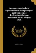 Dem Envangelischen Gymnasium Zu Brieg Bringen Zur Feier Seines Dreihundertjahrigen Bestehens Am 10. August 1869.