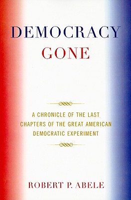 Democracy Gone: A Chronicle of the Last Chapters of the Great American Democratic Experiment - Abele, Robert P