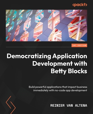 Democratizing Application Development with Betty Blocks: Build powerful applications that impact business immediately with no-code app development - Altena, Reinier van