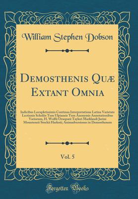 Demosthenis Qu Extant Omnia, Vol. 5: Indicibus Locupletissimis Continua Interpretatione Latina Varietate Lectionis Scholiis Tum Ulpianeis Tum Anonymis Annotationibus Variorum, H. Wolfii Orsopoeii Taylori Marklandi Jurini Mounteneii Stockii Harlesii; Ani - Dobson, William Stephen