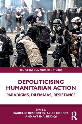 Depoliticising Humanitarian Action: Paradigms, Dilemmas, Resistance - Desportes, Isabelle (Editor), and Corbet, Alice (Editor), and Siddiqi, Ayesha (Editor)