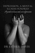 Depression; A Mental Illness Ignored: A Guide to Know and Cure Depression