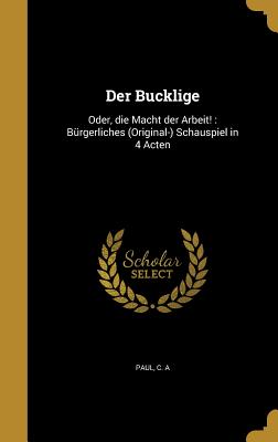 Der Bucklige: Oder, Die Macht Der Arbeit!: Burgerliches (Original-) Schauspiel in 4 Acten - Paul, C A (Creator)