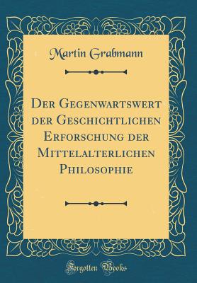 Der Gegenwartswert Der Geschichtlichen Erforschung Der Mittelalterlichen Philosophie (Classic Reprint) - Grabmann, Martin