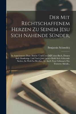 Der Mit Rechtschaffenem Herzen Zu Seinem Jesu Sich Nahende Snder,: In Auserlesenen Buss- Beicht- Und Com[M]Union-Buch, Dessen Sich Bussfertige Und Nach Jesu Liebes-Mahl Sich Sehnende Seelen, So Wol Zur Beichte, Als Auch Zum Gebrauch Des Theuren Abend... - Schmolck, Benjamin