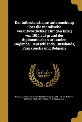 Der tatbestand; eine untersuchung ber die moralische verantwortlichkeit fr den krieg von 1914 auf grund der diplomatischen urkunden Englands, Deutschlands, Russlands, Frankreichs und Belgiens - Beck, James M (James Montgomery) 1861- (Creator), and Choate, Joseph Hodges 1832-1917, and Imlauf, G Tr