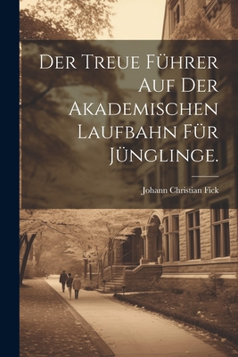 Der Treue F?hrer Auf Der Akademischen Laufbahn F?r J?nglinge. - Fick, Johann Christian